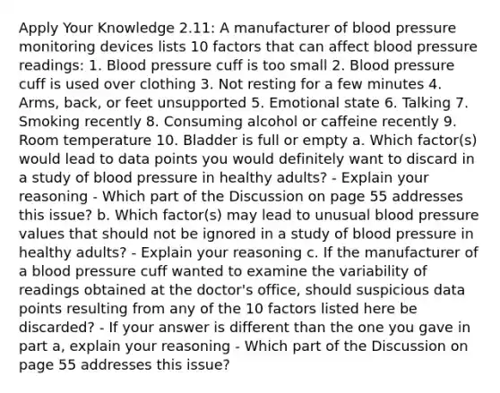 Apply Your Knowledge 2.11: A manufacturer of blood pressure monitoring devices lists 10 factors that can affect blood pressure readings: 1. Blood pressure cuff is too small 2. Blood pressure cuff is used over clothing 3. Not resting for a few minutes 4. Arms, back, or feet unsupported 5. Emotional state 6. Talking 7. Smoking recently 8. Consuming alcohol or caffeine recently 9. Room temperature 10. Bladder is full or empty a. Which factor(s) would lead to data points you would definitely want to discard in a study of blood pressure in healthy adults? - Explain your reasoning - Which part of the Discussion on page 55 addresses this issue? b. Which factor(s) may lead to unusual blood pressure values that should not be ignored in a study of blood pressure in healthy adults? - Explain your reasoning c. If the manufacturer of a blood pressure cuff wanted to examine the variability of readings obtained at the doctor's office, should suspicious data points resulting from any of the 10 factors listed here be discarded? - If your answer is different than the one you gave in part a, explain your reasoning - Which part of the Discussion on page 55 addresses this issue?