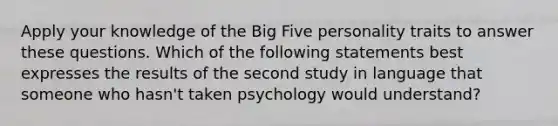 Apply your knowledge of the Big Five personality traits to answer these questions. Which of the following statements best expresses the results of the second study in language that someone who hasn't taken psychology would understand?