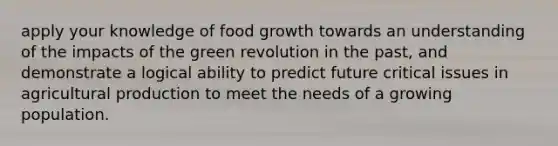 apply your knowledge of food growth towards an understanding of the impacts of the green revolution in the past, and demonstrate a logical ability to predict future critical issues in agricultural production to meet the needs of a growing population.