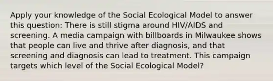 Apply your knowledge of the Social Ecological Model to answer this question: There is still stigma around HIV/AIDS and screening. A media campaign with billboards in Milwaukee shows that people can live and thrive after diagnosis, and that screening and diagnosis can lead to treatment. This campaign targets which level of the Social Ecological Model?