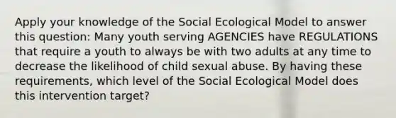 Apply your knowledge of the Social Ecological Model to answer this question: Many youth serving AGENCIES have REGULATIONS that require a youth to always be with two adults at any time to decrease the likelihood of child sexual abuse. By having these requirements, which level of the Social Ecological Model does this intervention target?