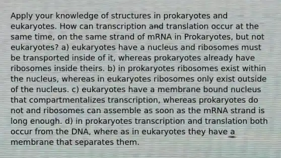 Apply your knowledge of structures in prokaryotes and eukaryotes. How can <a href='https://www.questionai.com/knowledge/kWsjwWywkN-transcription-and-translation' class='anchor-knowledge'>transcription and translation</a> occur at the same time, on the same strand of mRNA in Prokaryotes, but not eukaryotes? a) eukaryotes have a nucleus and ribosomes must be transported inside of it, whereas prokaryotes already have ribosomes inside theirs. b) in prokaryotes ribosomes exist within the nucleus, whereas in eukaryotes ribosomes only exist outside of the nucleus. c) eukaryotes have a membrane bound nucleus that compartmentalizes transcription, whereas prokaryotes do not and ribosomes can assemble as soon as the mRNA strand is long enough. d) in prokaryotes transcription and translation both occur from the DNA, where as in eukaryotes they have a membrane that separates them.