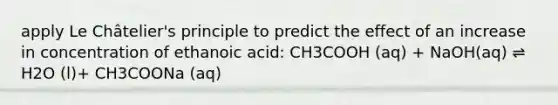 apply Le Châtelier's principle to predict the effect of an increase in concentration of ethanoic acid: CH3COOH (aq) + NaOH(aq) ⇌ H2O (l)+ CH3COONa (aq)