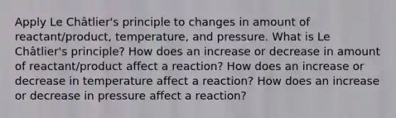 Apply Le Châtlier's principle to changes in amount of reactant/product, temperature, and pressure. What is Le Châtlier's principle? How does an increase or decrease in amount of reactant/product affect a reaction? How does an increase or decrease in temperature affect a reaction? How does an increase or decrease in pressure affect a reaction?