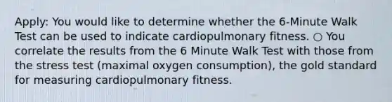 Apply: You would like to determine whether the 6-Minute Walk Test can be used to indicate cardiopulmonary fitness. ○ You correlate the results from the 6 Minute Walk Test with those from the stress test (maximal oxygen consumption), the gold standard for measuring cardiopulmonary fitness.