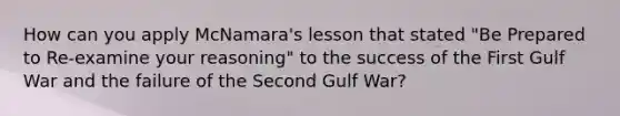 How can you apply McNamara's lesson that stated "Be Prepared to Re-examine your reasoning" to the success of the First Gulf War and the failure of the Second Gulf War?