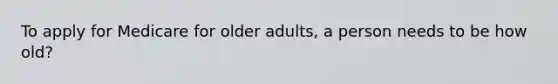 To apply for Medicare for older adults, a person needs to be how old?