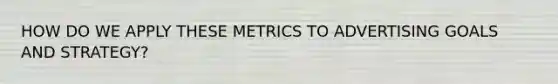 HOW DO WE APPLY THESE METRICS TO ADVERTISING GOALS AND STRATEGY?