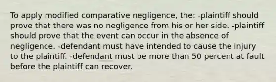 To apply modified comparative negligence, the: -plaintiff should prove that there was no negligence from his or her side. -plaintiff should prove that the event can occur in the absence of negligence. -defendant must have intended to cause the injury to the plaintiff. -defendant must be more than 50 percent at fault before the plaintiff can recover.