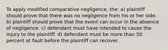 To apply modified comparative negligence, the: a) plaintiff should prove that there was no negligence from his or her side. b) plaintiff should prove that the event can occur in the absence of negligence. c) defendant must have intended to cause the injury to the plaintiff. d) defendant must be more than 50 percent at fault before the plaintiff can recover.