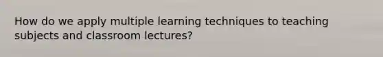 How do we apply multiple learning techniques to teaching subjects and classroom lectures?