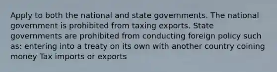 Apply to both the national and state governments. The national government is prohibited from taxing exports. State governments are prohibited from conducting foreign policy such as: entering into a treaty on its own with another country coining money Tax imports or exports