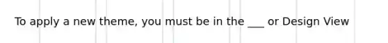 To apply a new theme, you must be in the ___ or Design View