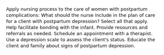 Apply nursing process to the care of women with postpartum complications: What should the nurse include in the plan of care for a client with postpartum​ depression? Select all that apply. Help facilitate bonding with the infant. Provide resources and referrals as needed. Schedule an appointment with a therapist. Use a depression scale to assess the client​'s status. Educate the client and family about signs of postpartum depression.