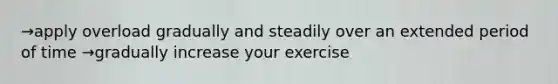 →apply overload gradually and steadily over an extended period of time →gradually increase your exercise