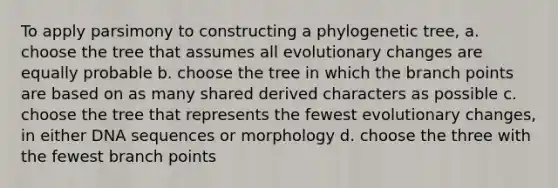 To apply parsimony to constructing a phylogenetic tree, a. choose the tree that assumes all evolutionary changes are equally probable b. choose the tree in which the branch points are based on as many shared derived characters as possible c. choose the tree that represents the fewest evolutionary changes, in either DNA sequences or morphology d. choose the three with the fewest branch points