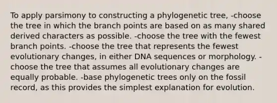 To apply parsimony to constructing a phylogenetic tree, -choose the tree in which the branch points are based on as many shared derived characters as possible. -choose the tree with the fewest branch points. -choose the tree that represents the fewest evolutionary changes, in either DNA sequences or morphology. -choose the tree that assumes all evolutionary changes are equally probable. -base phylogenetic trees only on the fossil record, as this provides the simplest explanation for evolution.