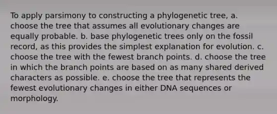 To apply parsimony to constructing a phylogenetic tree, a. choose the tree that assumes all evolutionary changes are equally probable. b. base phylogenetic trees only on the fossil record, as this provides the simplest explanation for evolution. c. choose the tree with the fewest branch points. d. choose the tree in which the branch points are based on as many shared derived characters as possible. e. choose the tree that represents the fewest evolutionary changes in either DNA sequences or morphology.