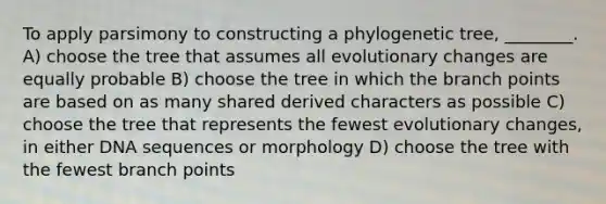 To apply parsimony to constructing a phylogenetic tree, ________. A) choose the tree that assumes all evolutionary changes are equally probable B) choose the tree in which the branch points are based on as many shared derived characters as possible C) choose the tree that represents the fewest evolutionary changes, in either DNA sequences or morphology D) choose the tree with the fewest branch points