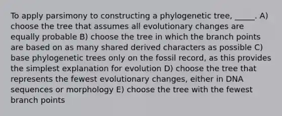 To apply parsimony to constructing a phylogenetic tree, _____. A) choose the tree that assumes all evolutionary changes are equally probable B) choose the tree in which the branch points are based on as many shared derived characters as possible C) base phylogenetic trees only on the fossil record, as this provides the simplest explanation for evolution D) choose the tree that represents the fewest evolutionary changes, either in DNA sequences or morphology E) choose the tree with the fewest branch points