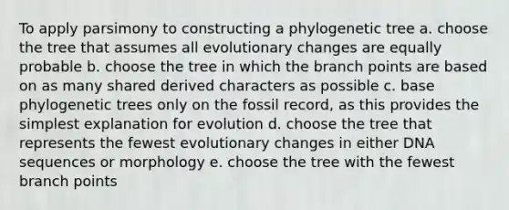 To apply parsimony to constructing a phylogenetic tree a. choose the tree that assumes all evolutionary changes are equally probable b. choose the tree in which the branch points are based on as many shared derived characters as possible c. base phylogenetic trees only on the fossil record, as this provides the simplest explanation for evolution d. choose the tree that represents the fewest evolutionary changes in either DNA sequences or morphology e. choose the tree with the fewest branch points