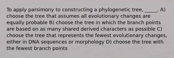 To apply parsimony to constructing a phylogenetic tree, _____. A) choose the tree that assumes all evolutionary changes are equally probable B) choose the tree in which the branch points are based on as many shared derived characters as possible C) choose the tree that represents the fewest evolutionary changes, either in DNA sequences or morphology D) choose the tree with the fewest branch points