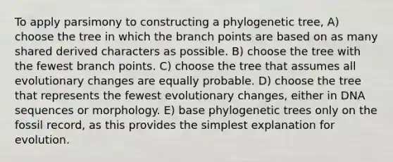 To apply parsimony to constructing a phylogenetic tree, A) choose the tree in which the branch points are based on as many shared derived characters as possible. B) choose the tree with the fewest branch points. C) choose the tree that assumes all evolutionary changes are equally probable. D) choose the tree that represents the fewest evolutionary changes, either in DNA sequences or morphology. E) base phylogenetic trees only on the fossil record, as this provides the simplest explanation for evolution.