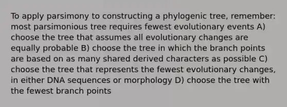 To apply parsimony to constructing a phylogenic tree, remember: most parsimonious tree requires fewest evolutionary events A) choose the tree that assumes all evolutionary changes are equally probable B) choose the tree in which the branch points are based on as many shared derived characters as possible C) choose the tree that represents the fewest evolutionary changes, in either DNA sequences or morphology D) choose the tree with the fewest branch points