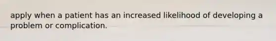 apply when a patient has an increased likelihood of developing a problem or complication.