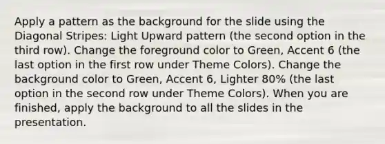 Apply a pattern as the background for the slide using the Diagonal Stripes: Light Upward pattern (the second option in the third row). Change the foreground color to Green, Accent 6 (the last option in the first row under Theme Colors). Change the background color to Green, Accent 6, Lighter 80% (the last option in the second row under Theme Colors). When you are finished, apply the background to all the slides in the presentation.