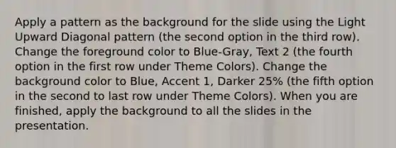 Apply a pattern as the background for the slide using the Light Upward Diagonal pattern (the second option in the third row). Change the foreground color to Blue-Gray, Text 2 (the fourth option in the first row under Theme Colors). Change the background color to Blue, Accent 1, Darker 25% (the fifth option in the second to last row under Theme Colors). When you are finished, apply the background to all the slides in the presentation.