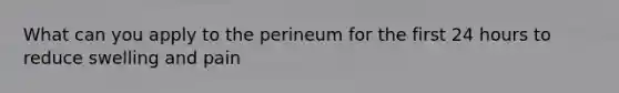 What can you apply to the perineum for the first 24 hours to reduce swelling and pain