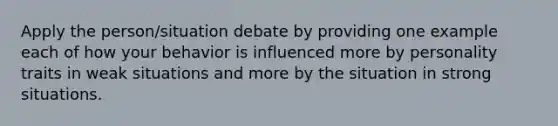 Apply the person/situation debate by providing one example each of how your behavior is influenced more by personality traits in weak situations and more by the situation in strong situations.