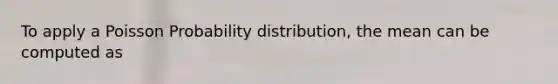 To apply a Poisson Probability distribution, the mean can be computed as