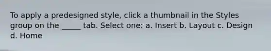 To apply a predesigned style, click a thumbnail in the Styles group on the _____ tab. Select one: a. Insert b. Layout c. Design d. Home