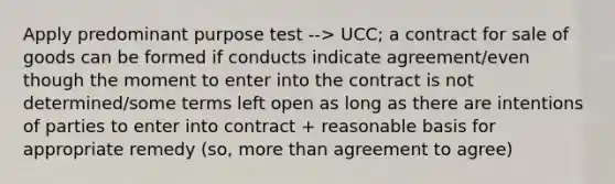 Apply predominant purpose test --> UCC; a contract for sale of goods can be formed if conducts indicate agreement/even though the moment to enter into the contract is not determined/some terms left open as long as there are intentions of parties to enter into contract + reasonable basis for appropriate remedy (so, more than agreement to agree)