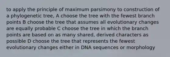 to apply the principle of maximum parsimony to construction of a phylogenetic tree, A choose the tree with the fewest branch points B choose the tree that assumes all evolutionary changes are equally probable C choose the tree in which the branch points are based on as many shared, derived characters as possible D choose the tree that represents the fewest evolutionary changes either in DNA sequences or morphology