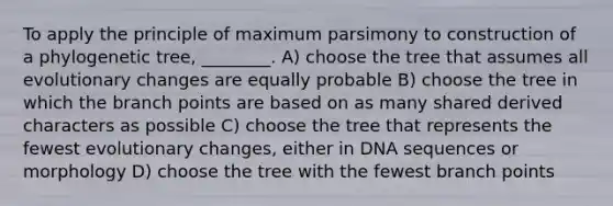 To apply the principle of maximum parsimony to construction of a phylogenetic tree, ________. A) choose the tree that assumes all evolutionary changes are equally probable B) choose the tree in which the branch points are based on as many shared derived characters as possible C) choose the tree that represents the fewest evolutionary changes, either in DNA sequences or morphology D) choose the tree with the fewest branch points