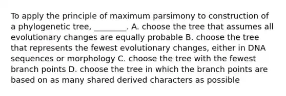 To apply the principle of maximum parsimony to construction of a phylogenetic tree, ________. A. choose the tree that assumes all evolutionary changes are equally probable B. choose the tree that represents the fewest evolutionary changes, either in DNA sequences or morphology C. choose the tree with the fewest branch points D. choose the tree in which the branch points are based on as many shared derived characters as possible