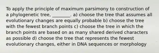 To apply the principle of maximum parsimony to construction of a phylogenetic tree, ________. a) choose the tree that assumes all evolutionary changes are equally probable b) choose the tree with the fewest branch points c) choose the tree in which the branch points are based on as many shared derived characters as possible d) choose the tree that represents the fewest evolutionary changes, either in DNA sequences or morphology