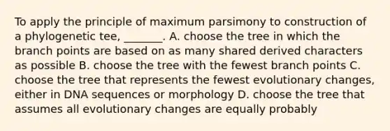 To apply the principle of maximum parsimony to construction of a phylogenetic tee, _______. A. choose the tree in which the branch points are based on as many shared derived characters as possible B. choose the tree with the fewest branch points C. choose the tree that represents the fewest evolutionary changes, either in DNA sequences or morphology D. choose the tree that assumes all evolutionary changes are equally probably