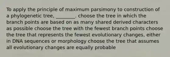 To apply the principle of maximum parsimony to construction of a phylogenetic tree, ________. choose the tree in which the branch points are based on as many shared derived characters as possible choose the tree with the fewest branch points choose the tree that represents the fewest evolutionary changes, either in DNA sequences or morphology choose the tree that assumes all evolutionary changes are equally probable