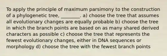 To apply the principle of maximum parsimony to the construction of a phylogenetic tree, ________. a) choose the tree that assumes all evolutionary changes are equally probable b) choose the tree in which the branch points are based on as many shared derived characters as possible c) choose the tree that represents the fewest evolutionary changes, either in DNA sequences or morphology d) choose the tree with the fewest branch points