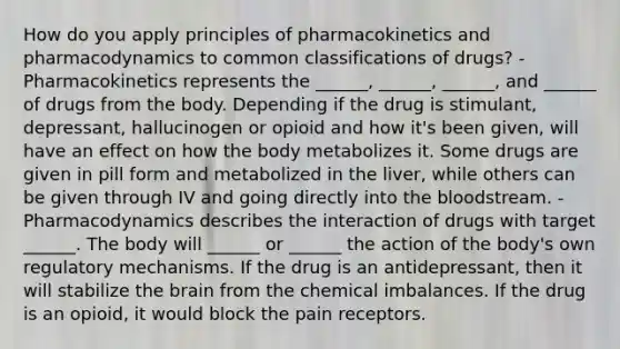 How do you apply principles of pharmacokinetics and pharmacodynamics to common classifications of drugs? - Pharmacokinetics represents the ______, ______, ______, and ______ of drugs from the body. Depending if the drug is stimulant, depressant, hallucinogen or opioid and how it's been given, will have an effect on how the body metabolizes it. Some drugs are given in pill form and metabolized in the liver, while others can be given through IV and going directly into the bloodstream. - Pharmacodynamics describes the interaction of drugs with target ______. The body will ______ or ______ the action of the body's own regulatory mechanisms. If the drug is an antidepressant, then it will stabilize the brain from the chemical imbalances. If the drug is an opioid, it would block the pain receptors.