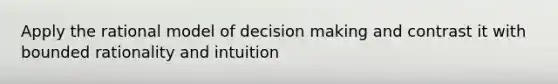 Apply the rational model of decision making and contrast it with bounded rationality and intuition