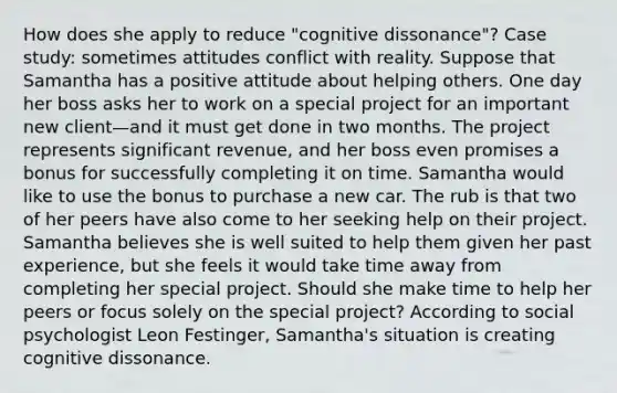 How does she apply to reduce "cognitive dissonance"? Case study: sometimes attitudes conflict with reality. Suppose that Samantha has a positive attitude about helping others. One day her boss asks her to work on a special project for an important new client—and it must get done in two months. The project represents significant revenue, and her boss even promises a bonus for successfully completing it on time. Samantha would like to use the bonus to purchase a new car. The rub is that two of her peers have also come to her seeking help on their project. Samantha believes she is well suited to help them given her past experience, but she feels it would take time away from completing her special project. Should she make time to help her peers or focus solely on the special project? According to social psychologist Leon Festinger, Samantha's situation is creating cognitive dissonance.