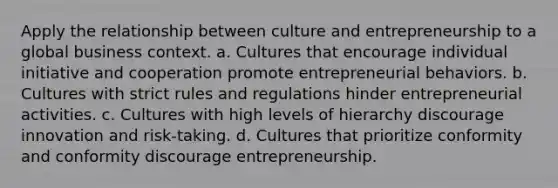 Apply the relationship between culture and entrepreneurship to a global business context. a. Cultures that encourage individual initiative and cooperation promote entrepreneurial behaviors. b. Cultures with strict rules and regulations hinder entrepreneurial activities. c. Cultures with high levels of hierarchy discourage innovation and risk-taking. d. Cultures that prioritize conformity and conformity discourage entrepreneurship.