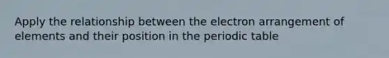 Apply the relationship between the electron arrangement of elements and their position in the periodic table