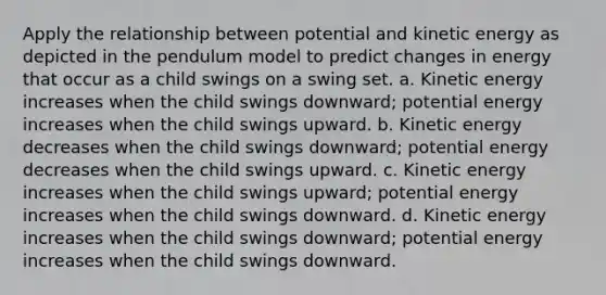 Apply the relationship between potential and kinetic energy as depicted in the pendulum model to predict changes in energy that occur as a child swings on a swing set. a. Kinetic energy increases when the child swings downward; potential energy increases when the child swings upward. b. Kinetic energy decreases when the child swings downward; potential energy decreases when the child swings upward. c. Kinetic energy increases when the child swings upward; potential energy increases when the child swings downward. d. Kinetic energy increases when the child swings downward; potential energy increases when the child swings downward.