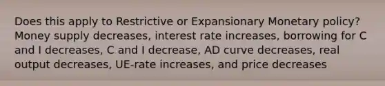 Does this apply to Restrictive or Expansionary Monetary policy? Money supply decreases, interest rate increases, borrowing for C and I decreases, C and I decrease, AD curve decreases, real output decreases, UE-rate increases, and price decreases